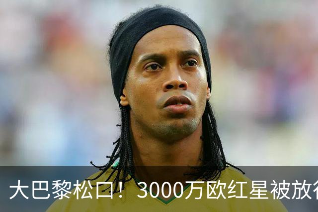 大巴黎松口！3000万欧红星被放行 维拉该不该接盘？