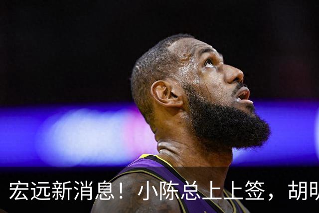 宏远新消息！小陈总上上签，胡明轩重回中国男篮，名宿首谈朱总下课！