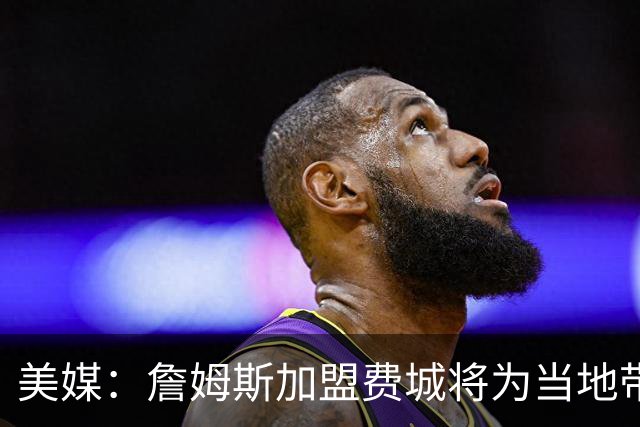美媒：詹姆斯加盟费城将为当地带来2.5亿至4.3亿美元经济效益