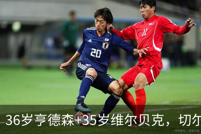 36岁亨德森+35岁维尔贝克，切尔西老兵攻略浮出水面